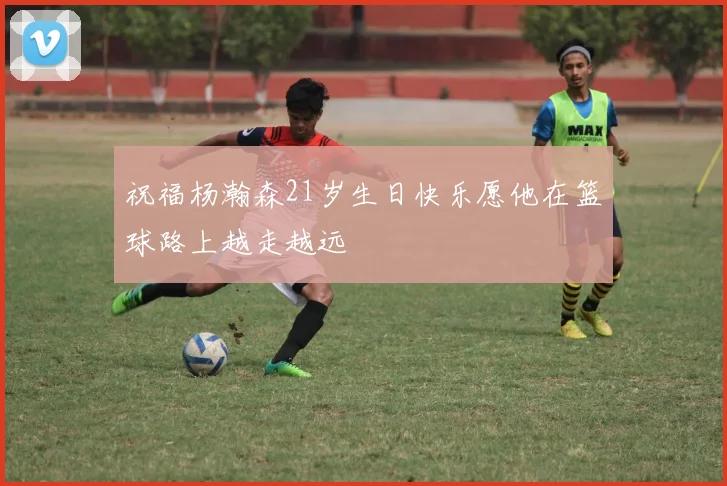 祝福杨瀚森21岁生日快乐愿他在篮球路上越走越远