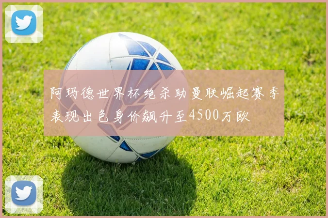阿玛德世界杯绝杀助曼联崛起赛季表现出色身价飙升至4500万欧