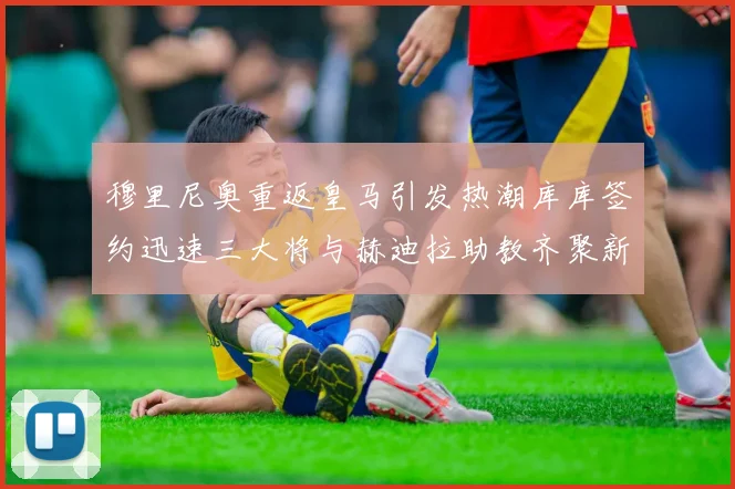 穆里尼奥重返皇马引发热潮库库签约迅速三大将与赫迪拉助教齐聚新阵容