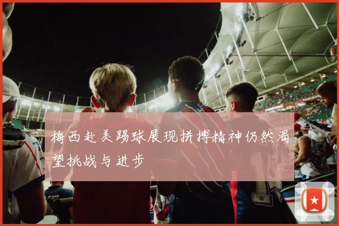 梅西赴美踢球展现拼搏精神仍然渴望挑战与进步