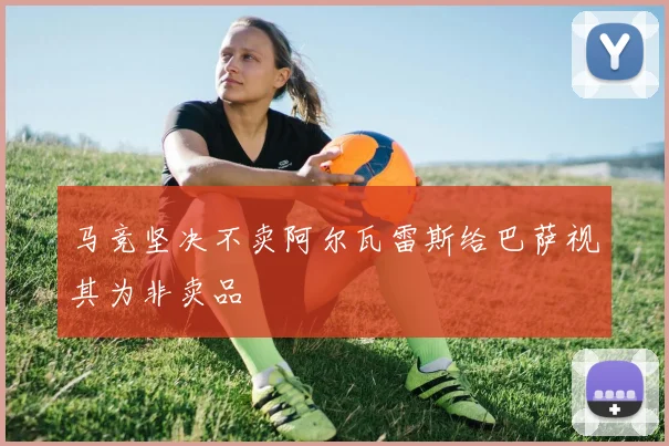 马竞坚决不卖阿尔瓦雷斯给巴萨视其为非卖品
