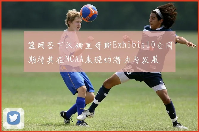 篮网签下汉姆里奇斯Exhibit10合同期待其在NCAA表现的潜力与发展