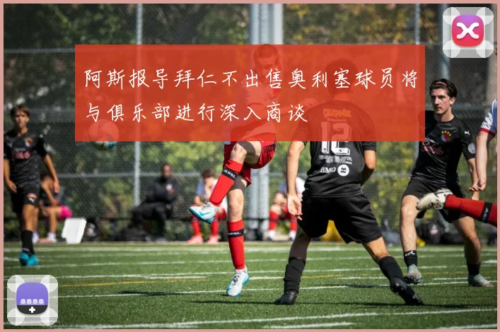 阿斯报导拜仁不出售奥利塞球员将与俱乐部进行深入商谈
