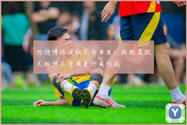 伦德博格谈欧文与库里：我既是欧文粉丝又与库里并肩作战