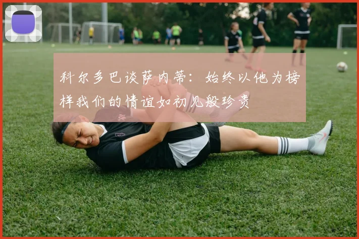 科尔多巴谈萨内蒂：始终以他为榜样我们的情谊如初见般珍贵